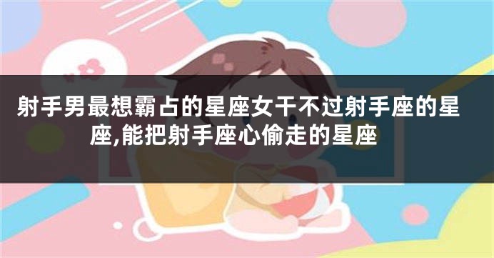射手男最想霸占的星座女干不过射手座的星座,能把射手座心偷走的星座
