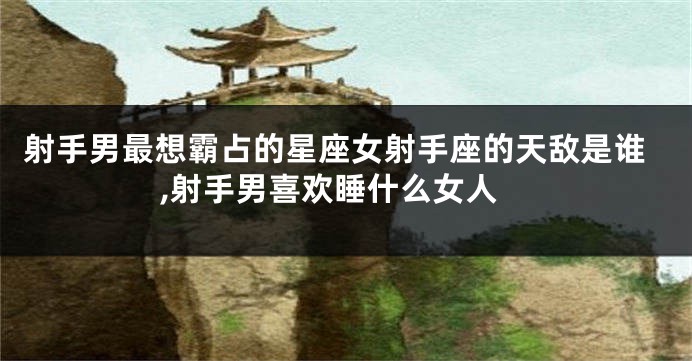 射手男最想霸占的星座女射手座的天敌是谁,射手男喜欢睡什么女人