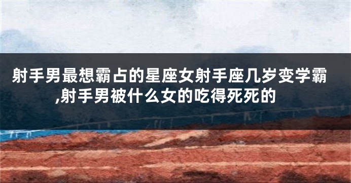 射手男最想霸占的星座女射手座几岁变学霸,射手男被什么女的吃得死死的