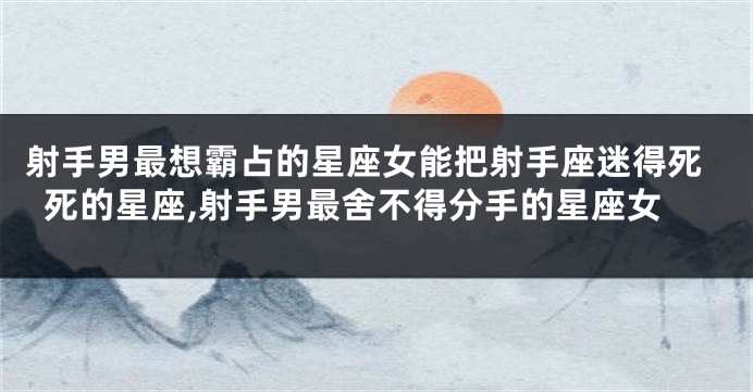 射手男最想霸占的星座女能把射手座迷得死死的星座,射手男最舍不得分手的星座女