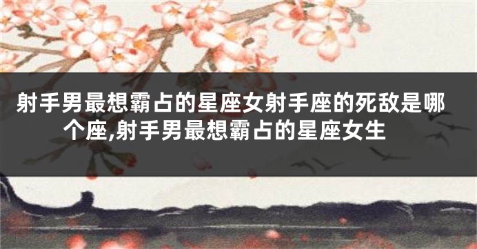 射手男最想霸占的星座女射手座的死敌是哪个座,射手男最想霸占的星座女生