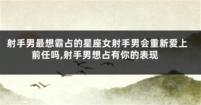 射手男最想霸占的星座女射手男会重新爱上前任吗,射手男想占有你的表现
