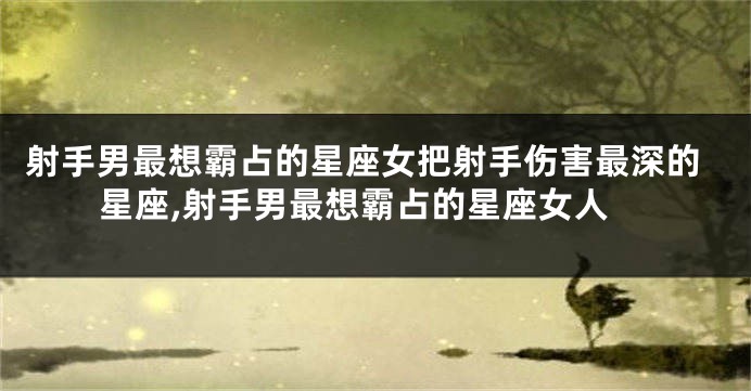 射手男最想霸占的星座女把射手伤害最深的星座,射手男最想霸占的星座女人