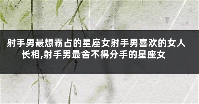 射手男最想霸占的星座女射手男喜欢的女人长相,射手男最舍不得分手的星座女