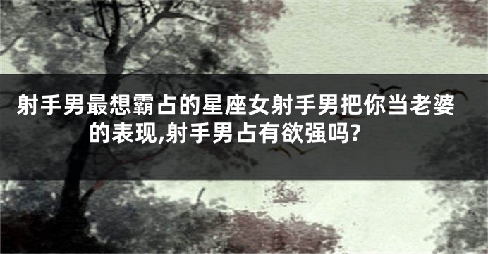 射手男最想霸占的星座女射手男把你当老婆的表现,射手男占有欲强吗?