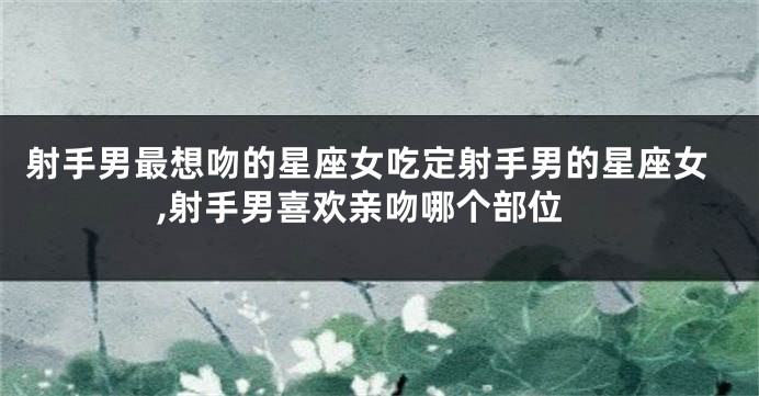 射手男最想吻的星座女吃定射手男的星座女,射手男喜欢亲吻哪个部位