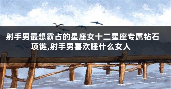 射手男最想霸占的星座女十二星座专属钻石项链,射手男喜欢睡什么女人