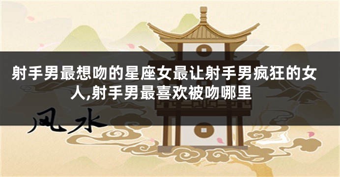 射手男最想吻的星座女最让射手男疯狂的女人,射手男最喜欢被吻哪里