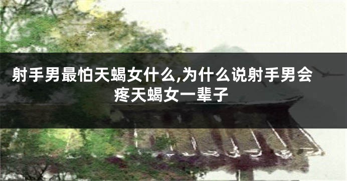 射手男最怕天蝎女什么,为什么说射手男会疼天蝎女一辈子