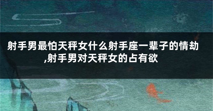 射手男最怕天秤女什么射手座一辈子的情劫,射手男对天秤女的占有欲
