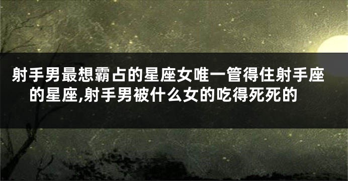 射手男最想霸占的星座女唯一管得住射手座的星座,射手男被什么女的吃得死死的