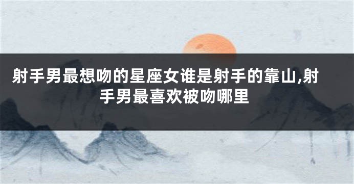 射手男最想吻的星座女谁是射手的靠山,射手男最喜欢被吻哪里