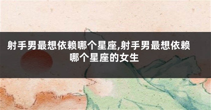 射手男最想依赖哪个星座,射手男最想依赖哪个星座的女生