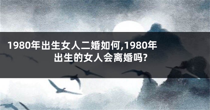 1980年出生女人二婚如何,1980年出生的女人会离婚吗?