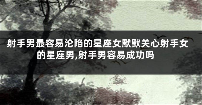 射手男最容易沦陷的星座女默默关心射手女的星座男,射手男容易成功吗