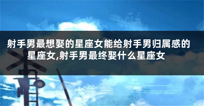 射手男最想娶的星座女能给射手男归属感的星座女,射手男最终娶什么星座女