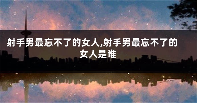射手男最忘不了的女人,射手男最忘不了的女人是谁