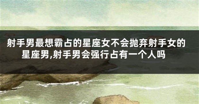 射手男最想霸占的星座女不会抛弃射手女的星座男,射手男会强行占有一个人吗