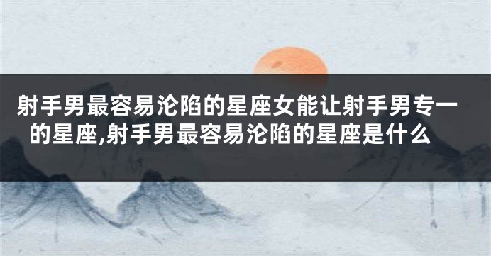 射手男最容易沦陷的星座女能让射手男专一的星座,射手男最容易沦陷的星座是什么