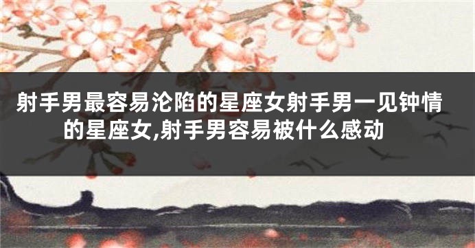 射手男最容易沦陷的星座女射手男一见钟情的星座女,射手男容易被什么感动