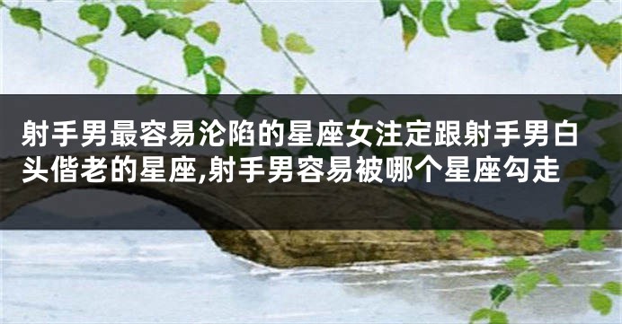 射手男最容易沦陷的星座女注定跟射手男白头偕老的星座,射手男容易被哪个星座勾走