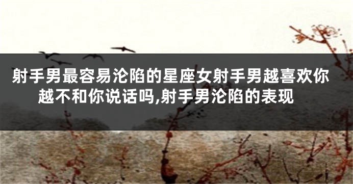 射手男最容易沦陷的星座女射手男越喜欢你越不和你说话吗,射手男沦陷的表现