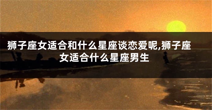 狮子座女适合和什么星座谈恋爱呢,狮子座女适合什么星座男生