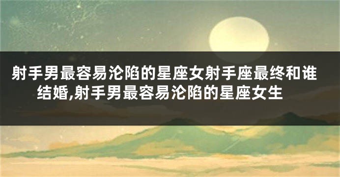 射手男最容易沦陷的星座女射手座最终和谁结婚,射手男最容易沦陷的星座女生
