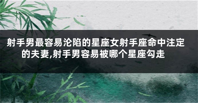 射手男最容易沦陷的星座女射手座命中注定的夫妻,射手男容易被哪个星座勾走
