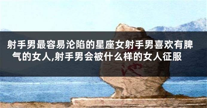 射手男最容易沦陷的星座女射手男喜欢有脾气的女人,射手男会被什么样的女人征服