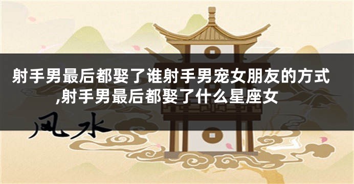 射手男最后都娶了谁射手男宠女朋友的方式,射手男最后都娶了什么星座女