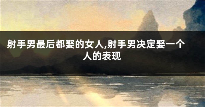 射手男最后都娶的女人,射手男决定娶一个人的表现