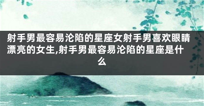 射手男最容易沦陷的星座女射手男喜欢眼睛漂亮的女生,射手男最容易沦陷的星座是什么