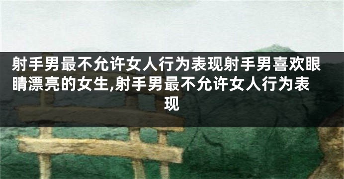 射手男最不允许女人行为表现射手男喜欢眼睛漂亮的女生,射手男最不允许女人行为表现