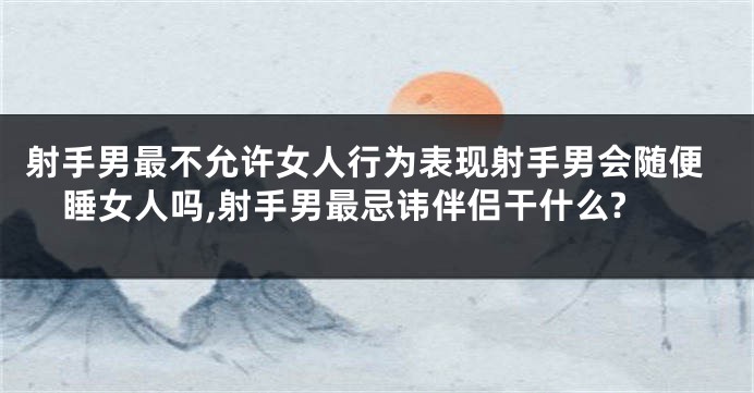 射手男最不允许女人行为表现射手男会随便睡女人吗,射手男最忌讳伴侣干什么?