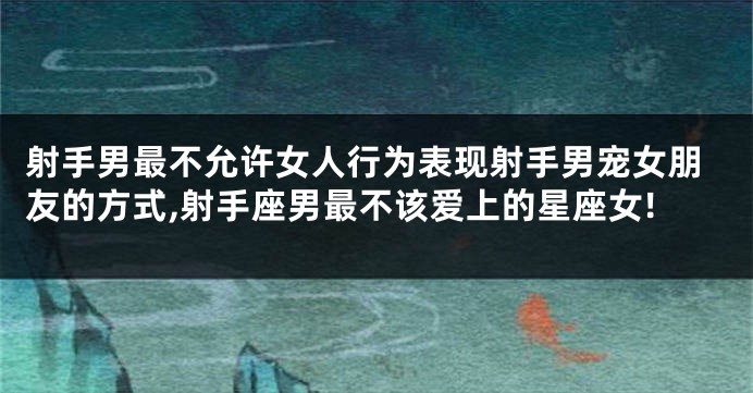 射手男最不允许女人行为表现射手男宠女朋友的方式,射手座男最不该爱上的星座女!