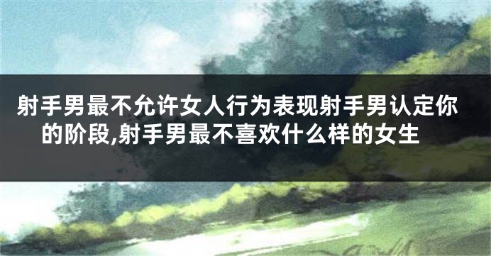 射手男最不允许女人行为表现射手男认定你的阶段,射手男最不喜欢什么样的女生