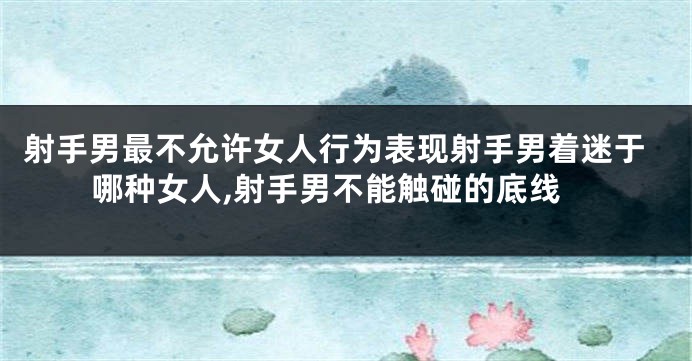 射手男最不允许女人行为表现射手男着迷于哪种女人,射手男不能触碰的底线