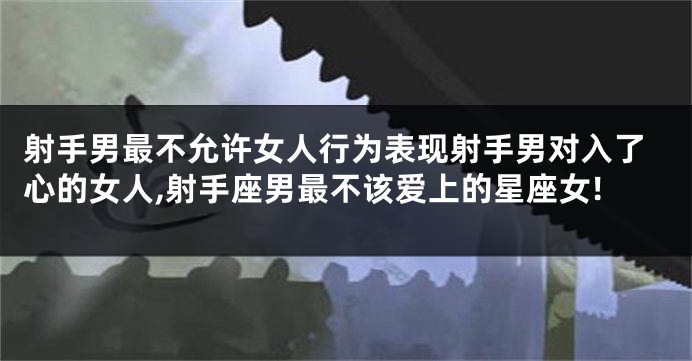 射手男最不允许女人行为表现射手男对入了心的女人,射手座男最不该爱上的星座女!