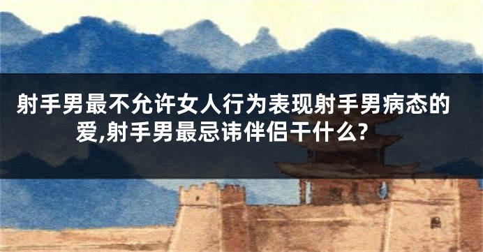 射手男最不允许女人行为表现射手男病态的爱,射手男最忌讳伴侣干什么?