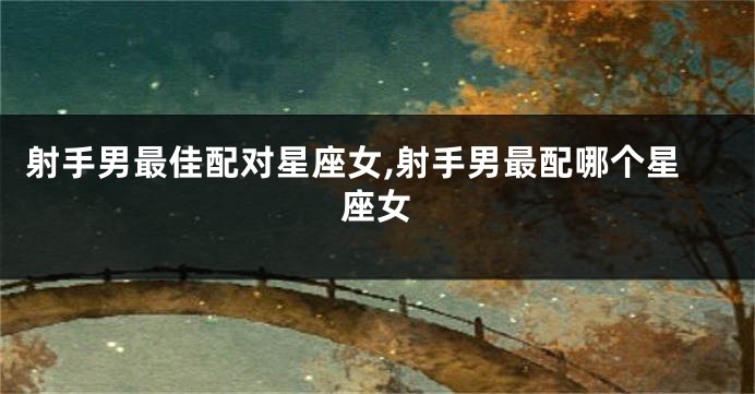 射手男最佳配对星座女,射手男最配哪个星座女