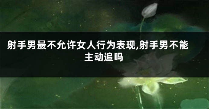 射手男最不允许女人行为表现,射手男不能主动追吗