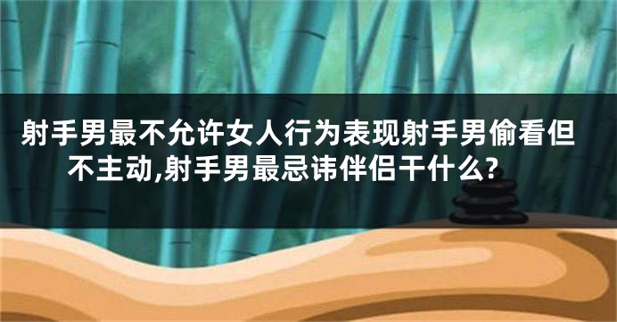 射手男最不允许女人行为表现射手男偷看但不主动,射手男最忌讳伴侣干什么?
