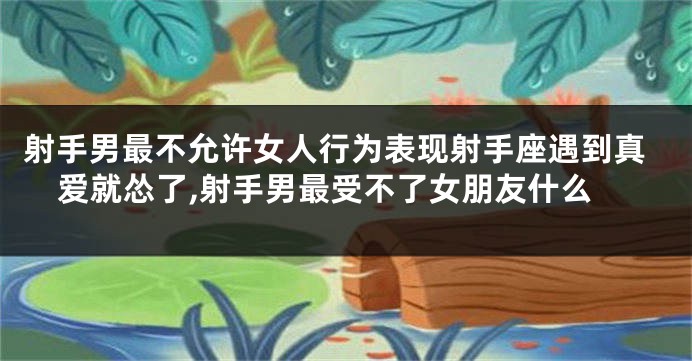 射手男最不允许女人行为表现射手座遇到真爱就怂了,射手男最受不了女朋友什么
