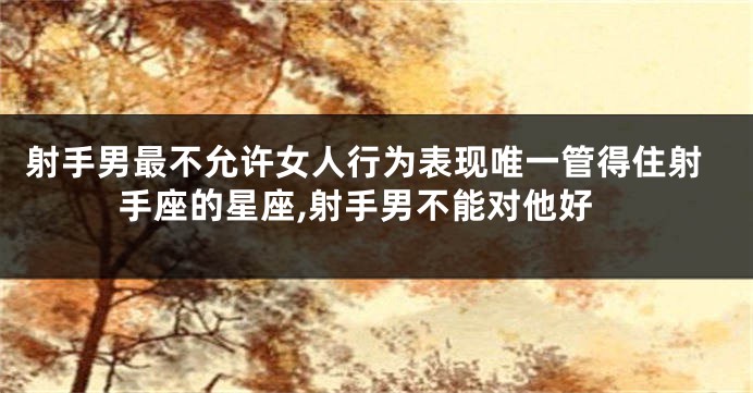 射手男最不允许女人行为表现唯一管得住射手座的星座,射手男不能对他好