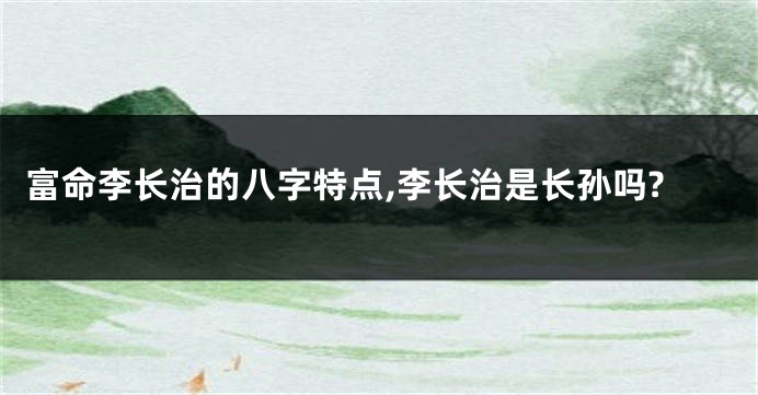 富命李长治的八字特点,李长治是长孙吗?