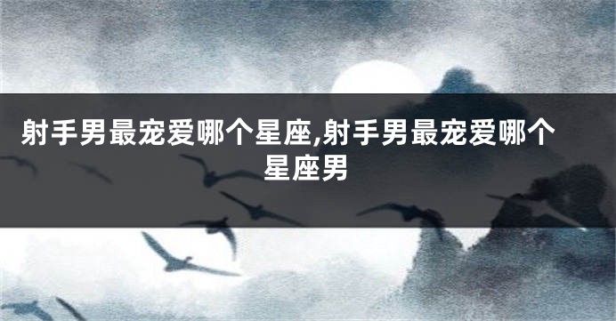 射手男最宠爱哪个星座,射手男最宠爱哪个星座男