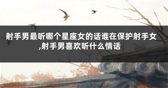 射手男最听哪个星座女的话谁在保护射手女,射手男喜欢听什么情话