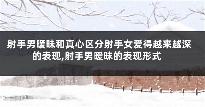 射手男暧昧和真心区分射手女爱得越来越深的表现,射手男暧昧的表现形式