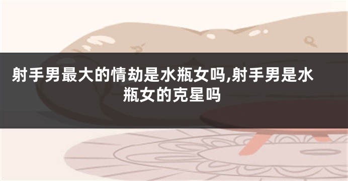 射手男最大的情劫是水瓶女吗,射手男是水瓶女的克星吗